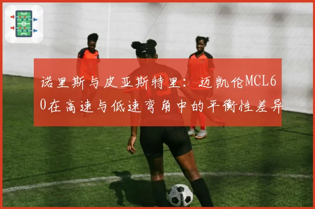 诺里斯与皮亚斯特里:迈凯伦MCL60在高速与低速弯角中的平衡性差异