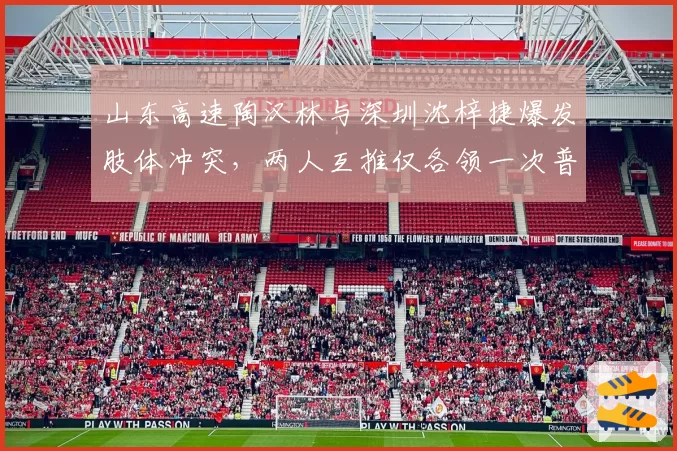 山东高速陶汉林与深圳沈梓捷爆发肢体冲突，两人互推仅各领一次普通犯规