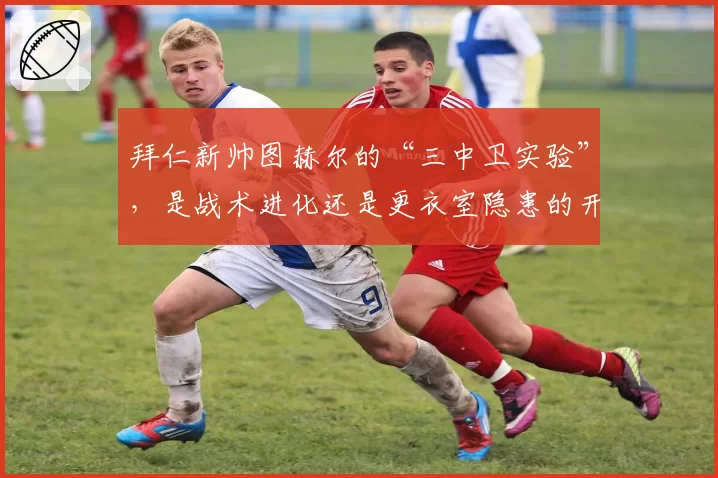 拜仁新帅图赫尔的“三中卫实验”,是战术进化还是更衣室隐患的开端?