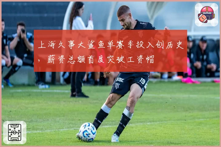 上海久事大鲨鱼单赛季投入创历史，薪资总额首度突破工资帽