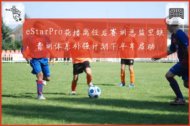 eStarPro花楼离任后赛训总监空缺,青训体系补强计划下半年启动