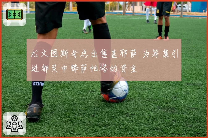 尤文图斯考虑出售基耶萨 为筹集引进都灵中锋萨帕塔的资金