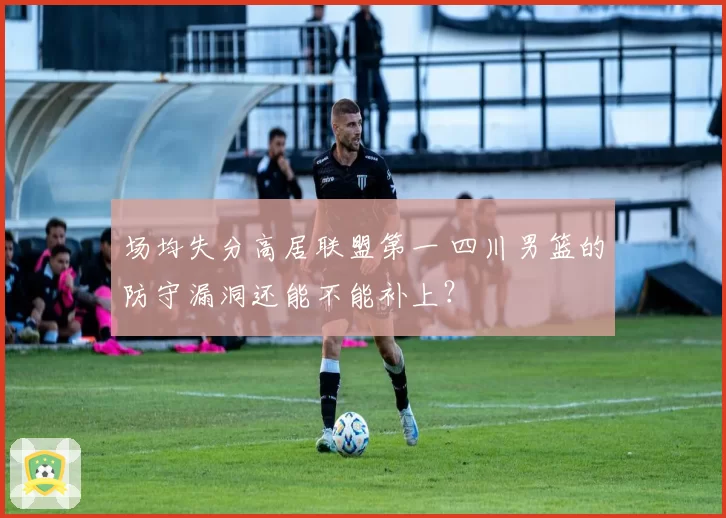 场均失分高居联盟第一 四川男篮的防守漏洞还能不能补上？