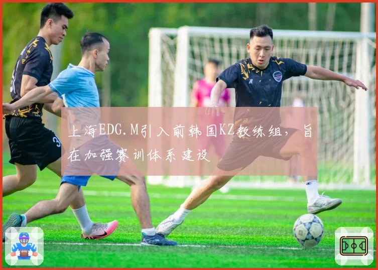 上海EDG.M引入前韩国KZ教练组,旨在加强赛训体系建设