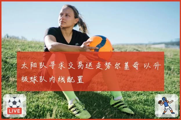 太阳队寻求交易送走努尔基奇 以升级球队内线配置