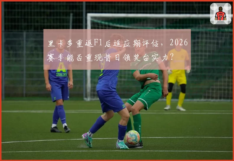 里卡多重返F1后适应期评估，2026赛季能否重现昔日领奖台实力？