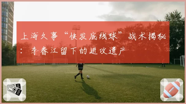 上海久事“快发底线球”战术揭秘:李春江留下的进攻遗产