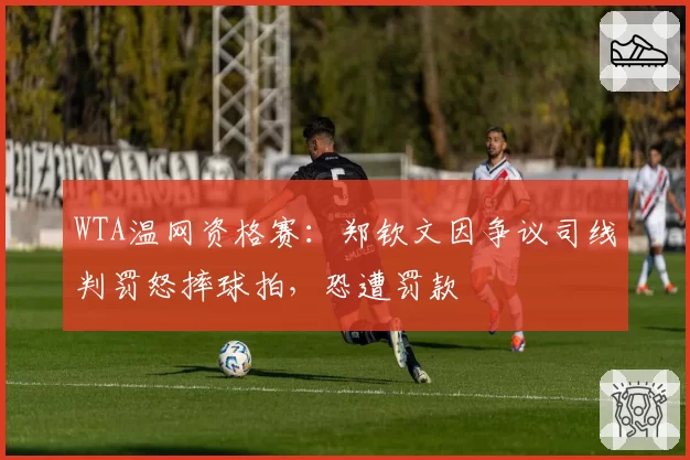 WTA温网资格赛:郑钦文因争议司线判罚怒摔球拍,恐遭罚款