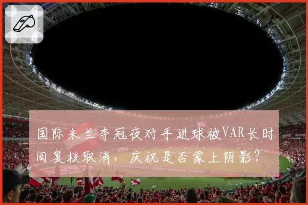 国际米兰夺冠夜对手进球被VAR长时间复核取消，庆祝是否蒙上阴影？