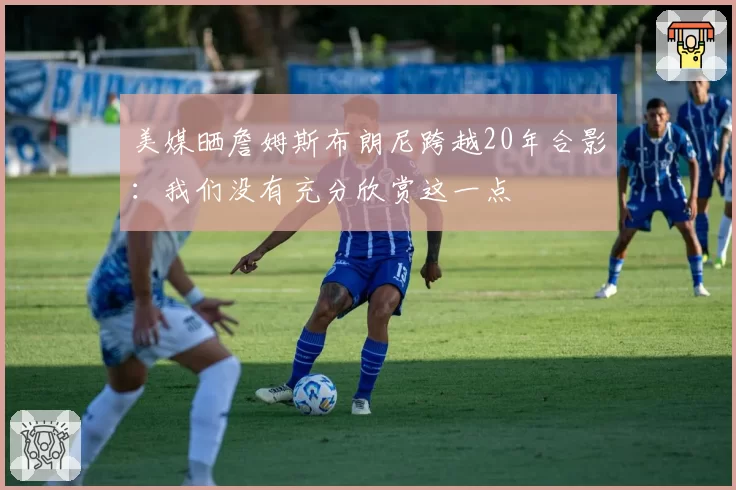 美媒晒詹姆斯布朗尼跨越20年合影：我们没有充分欣赏这一点