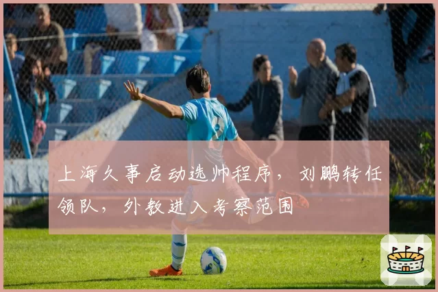 上海久事启动选帅程序，刘鹏转任领队，外教进入考察范围