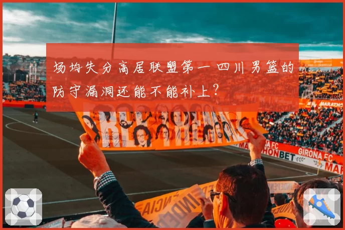 场均失分高居联盟第一 四川男篮的防守漏洞还能不能补上？