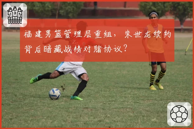 福建男篮管理层重组，朱世龙续约背后暗藏战绩对赌协议？
