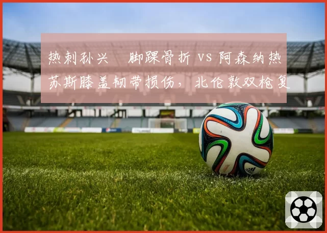 热刺孙兴慜脚踝骨折 vs 阿森纳热苏斯膝盖韧带损伤，北伦敦双枪复出后状态谁先回暖？
