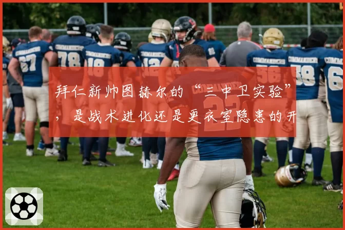 拜仁新帅图赫尔的“三中卫实验”,是战术进化还是更衣室隐患的开端?