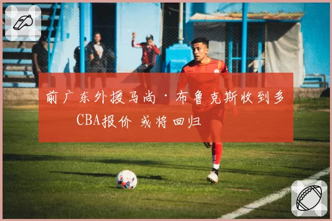 前广东外援马尚·布鲁克斯收到多份CBA报价 或将回归