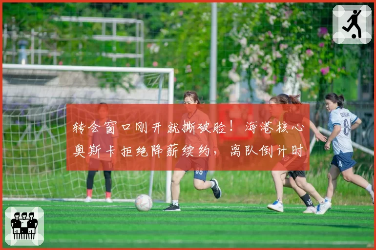 转会窗口刚开就撕破脸！海港核心奥斯卡拒绝降薪续约，离队倒计时