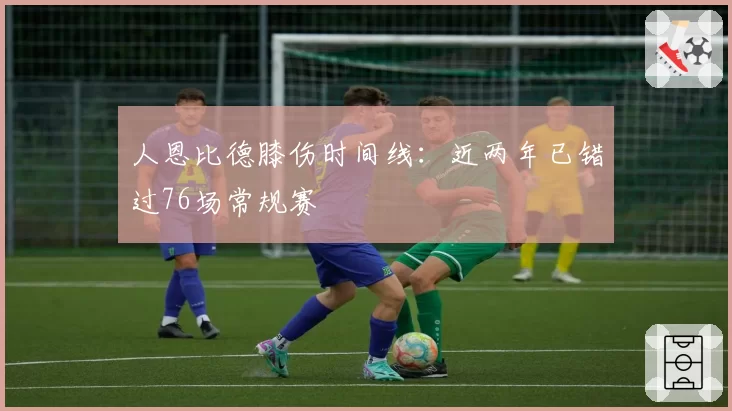 人恩比德膝伤时间线：近两年已错过76场常规赛