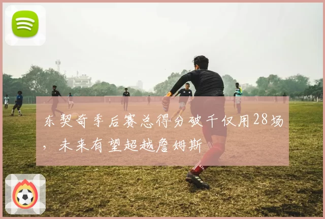 东契奇季后赛总得分破千仅用28场，未来有望超越詹姆斯