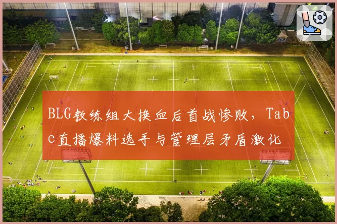 BLG教练组大换血后首战惨败，Tabe直播爆料选手与管理层矛盾激化