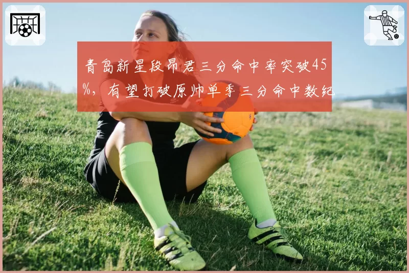 青岛新星段昂君三分命中率突破45%,有望打破原帅单季三分命中数纪录