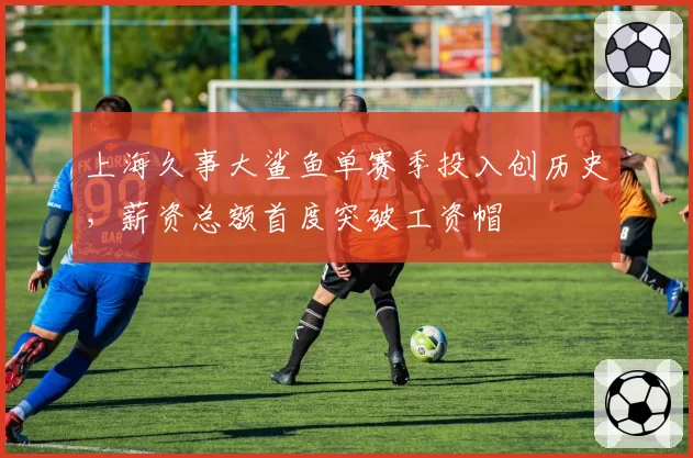 上海久事大鲨鱼单赛季投入创历史，薪资总额首度突破工资帽