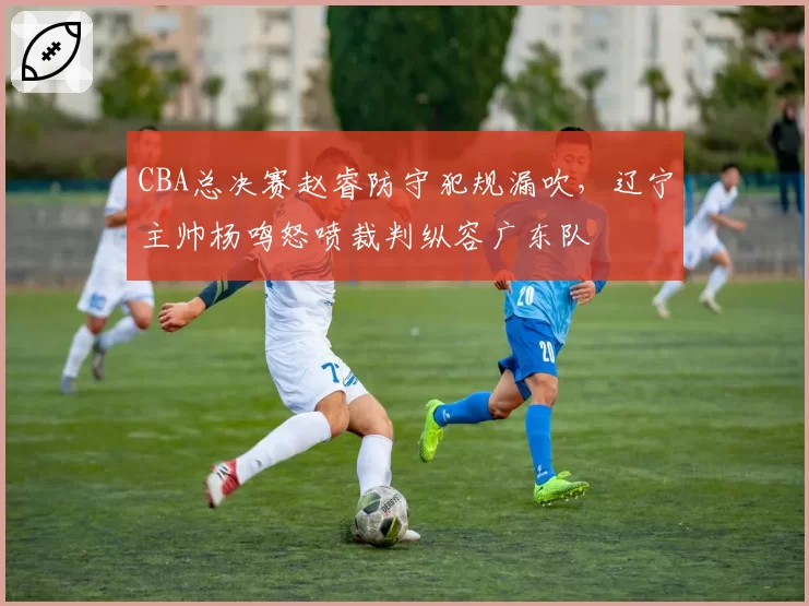 CBA总决赛赵睿防守犯规漏吹，辽宁主帅杨鸣怒喷裁判纵容广东队