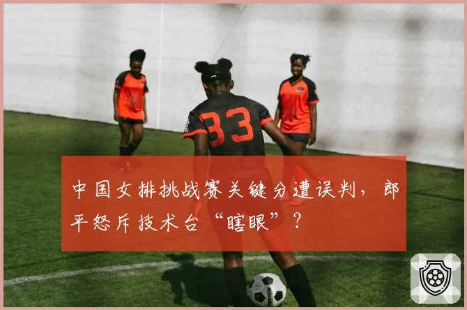 中国女排挑战赛关键分遭误判，郎平怒斥技术台“瞎眼”？