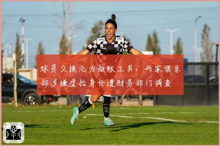 球员交换沦为做账工具，两家俱乐部涉嫌虚抬身价遭财务部门调查