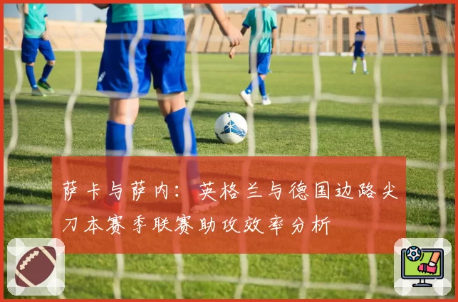 萨卡与萨内：英格兰与德国边路尖刀本赛季联赛助攻效率分析