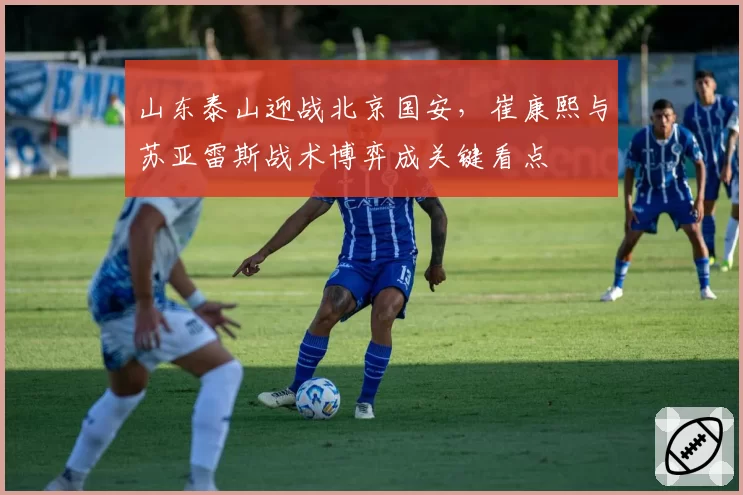 山东泰山迎战北京国安，崔康熙与苏亚雷斯战术博弈成关键看点