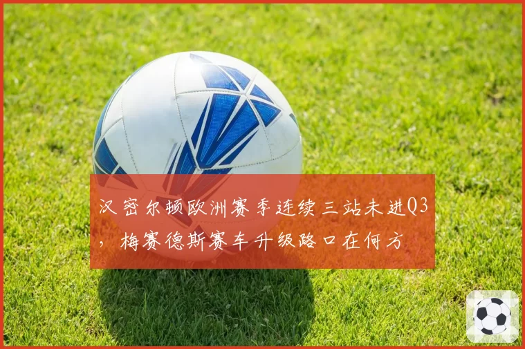 汉密尔顿欧洲赛季连续三站未进Q3，梅赛德斯赛车升级路口在何方