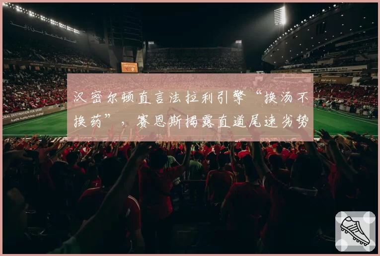 汉密尔顿直言法拉利引擎“换汤不换药”，赛恩斯揭露直道尾速劣势数据