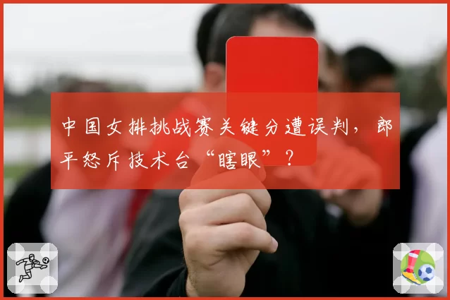 中国女排挑战赛关键分遭误判，郎平怒斥技术台“瞎眼”？