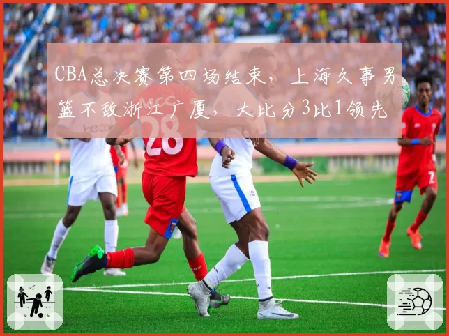CBA总决赛第四场结束，上海久事男篮不敌浙江广厦，大比分3比1领先