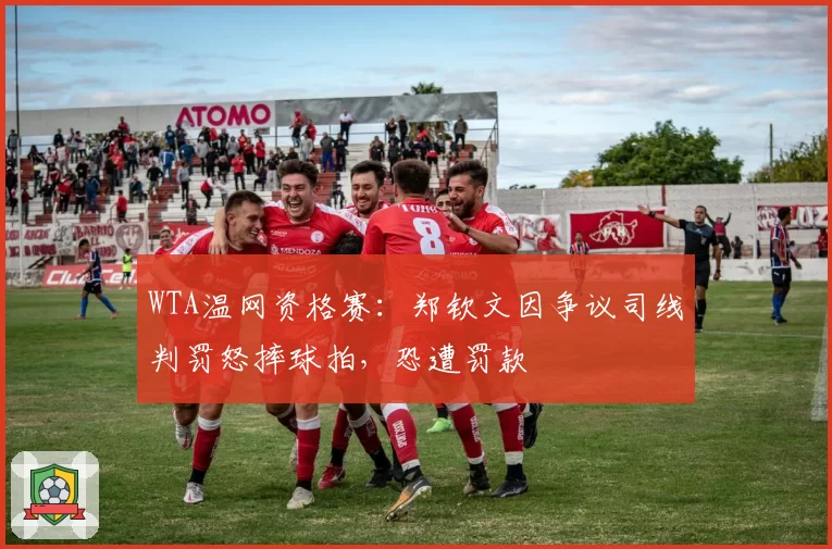 WTA温网资格赛:郑钦文因争议司线判罚怒摔球拍,恐遭罚款