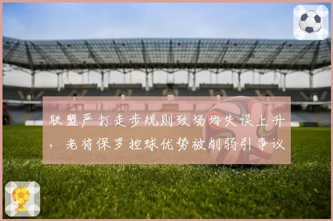 联盟严打走步规则致场均失误上升,老将保罗控球优势被削弱引争议