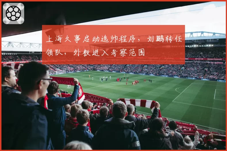 上海久事启动选帅程序，刘鹏转任领队，外教进入考察范围