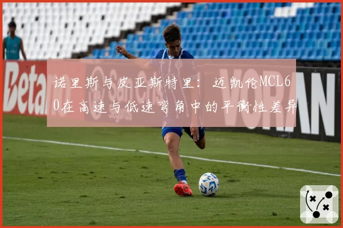 诺里斯与皮亚斯特里:迈凯伦MCL60在高速与低速弯角中的平衡性差异