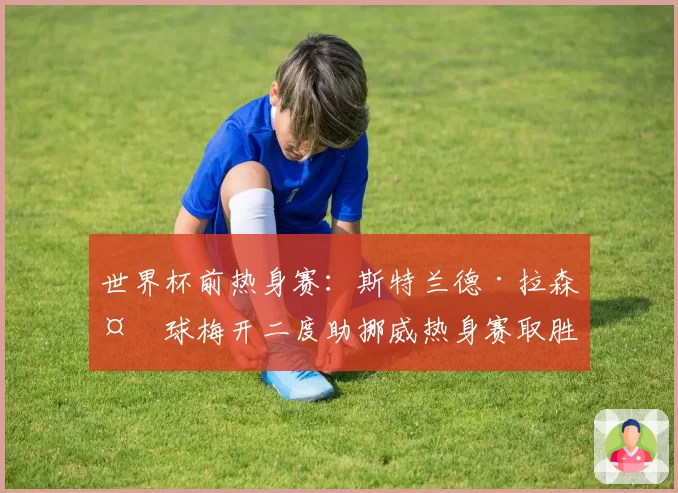 世界杯前热身赛：斯特兰德·拉森头球梅开二度助挪威热身赛取胜