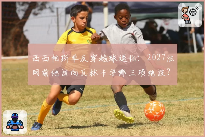 西西帕斯单反穿越球退化：2027法网前他该向瓦林卡学哪三项绝技？