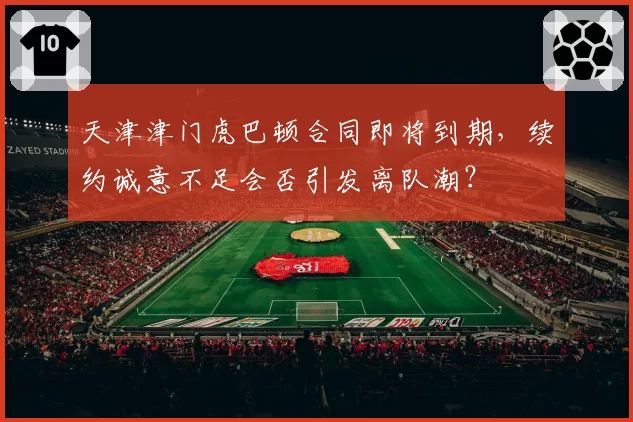 天津津门虎巴顿合同即将到期,续约诚意不足会否引发离队潮?