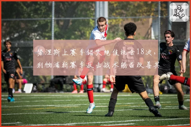 努涅斯上赛季错失绝佳机会18次,利物浦新赛季反击战术能否改善其转化?