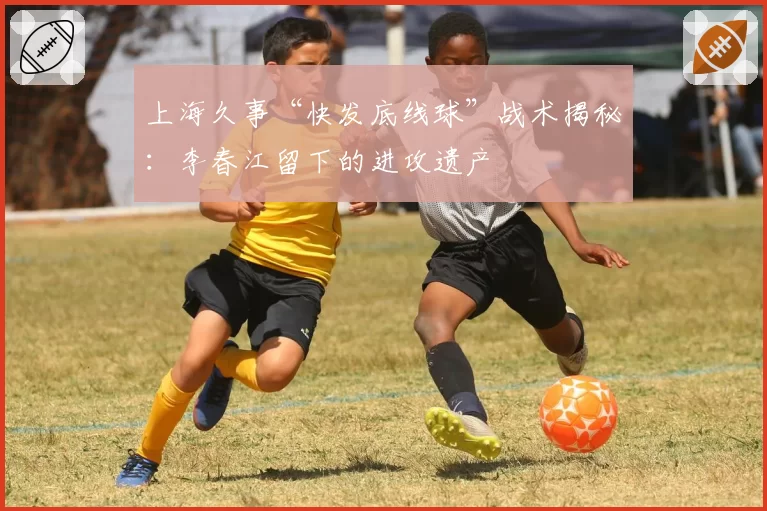 上海久事“快发底线球”战术揭秘:李春江留下的进攻遗产