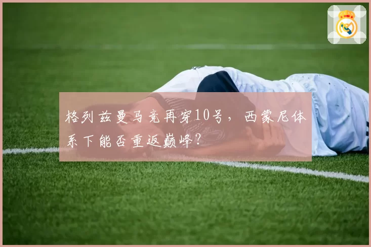 格列兹曼马竞再穿10号，西蒙尼体系下能否重返巅峰？