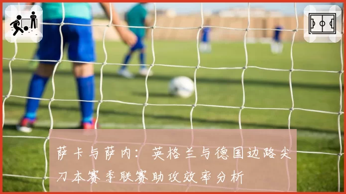 萨卡与萨内：英格兰与德国边路尖刀本赛季联赛助攻效率分析