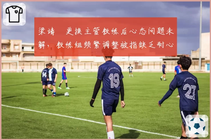 梁靖崑更换主管教练后心态问题未解，教练组频繁调整被指缺乏耐心