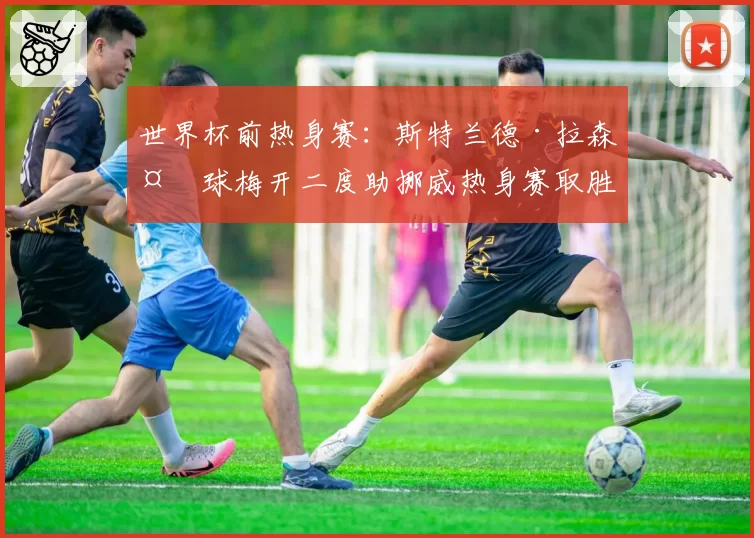 世界杯前热身赛：斯特兰德·拉森头球梅开二度助挪威热身赛取胜