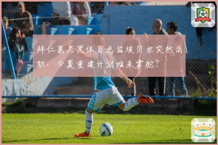 拜仁慕尼黑体育总监埃贝尔突然离职，今夏重建计划谁来掌舵？