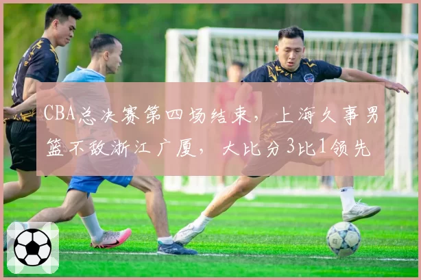 CBA总决赛第四场结束，上海久事男篮不敌浙江广厦，大比分3比1领先